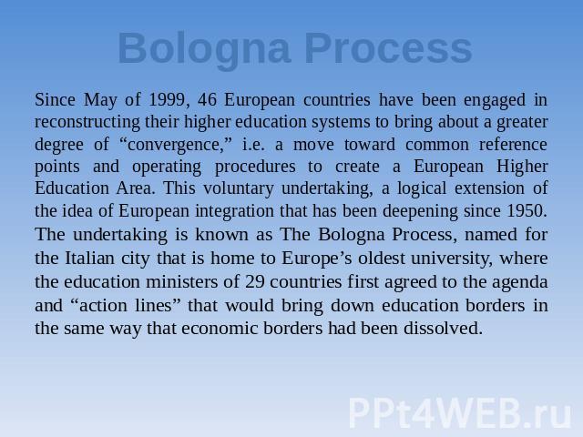 Bologna Process Since May of 1999, 46 European countries have been engaged in reconstructing their higher education systems to bring about a greater degree of “convergence,” i.e. a move toward common reference points and operating procedures to crea…