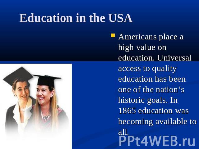 Education in the USA Americans place a high value on education. Universal access to quality education has been one of the nation’s historic goals. In 1865 education was becoming available to all.