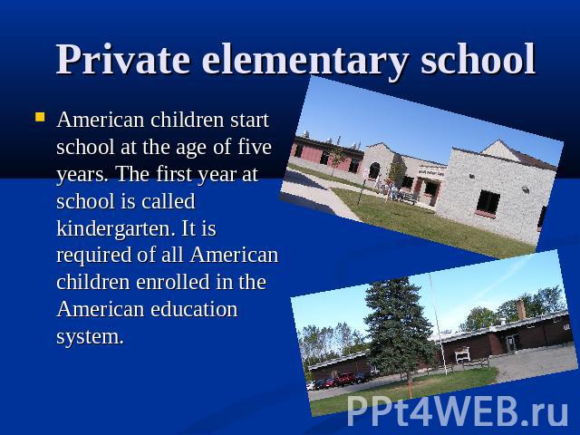 Private elementary school American children start school at the age of five years. The first year at school is called kindergarten. It is required of all American children enrolled in the American education system.