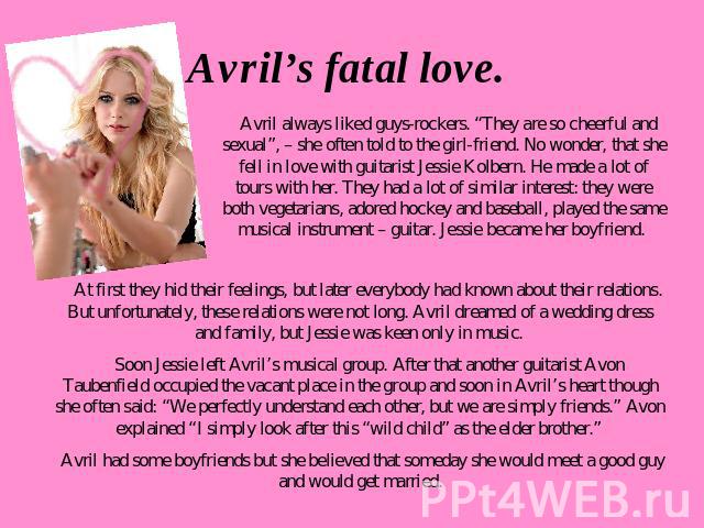 Avril’s fatal love. Avril always liked guys-rockers. “They are so cheerful and sexual”, – she often told to the girl-friend. No wonder, that she fell in love with guitarist Jessie Kolbern. He made a lot of tours with her. They had a lot of similar i…
