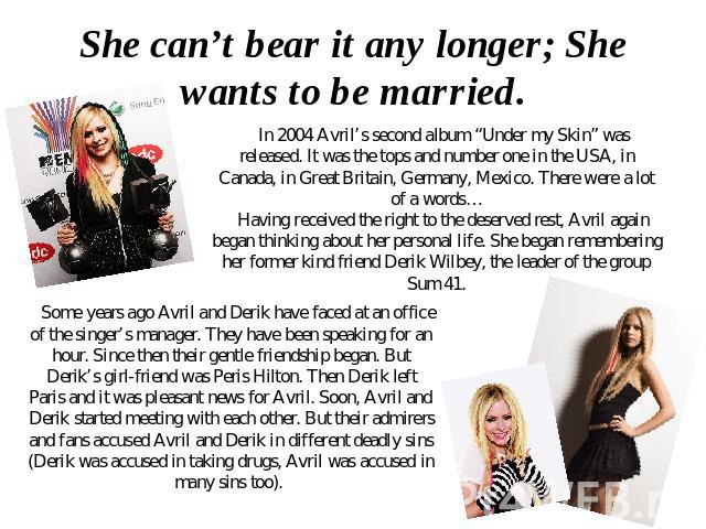 She can’t bear it any longer; She wants to be married. In 2004 Avril’s second album “Under my Skin” was released. It was the tops and number one in the USA, in Canada, in Great Britain, Germany, Mexico. There were a lot of a words… Having received t…