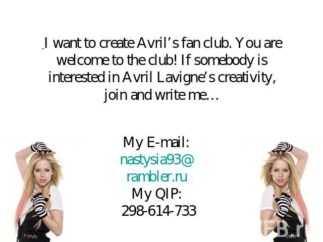 I want to create Avril’s fan club. You are welcome to the club! If somebody is interested in Avril Lavigne’s creativity, join and write me… My E-mail: nastysia93@rambler.ruMy QIP: 298-614-733