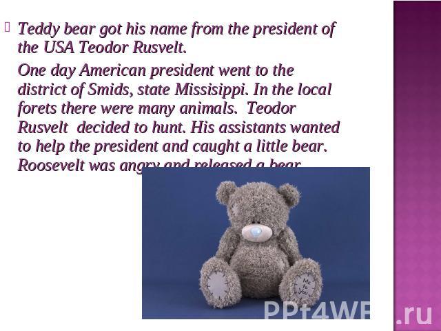 Teddy bear got his name from the president of the USA Teodor Rusvelt. One day American president went to the district of Smids, state Missisippi. In the local forets there were many animals. Teodor Rusvelt decided to hunt. His assistants wanted to h…