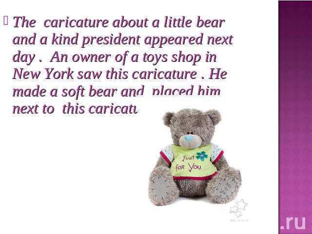 The caricature about a little bear and a kind president appeared next day . An owner of a toys shop in New York saw this caricature . He made a soft bear and placed him next to this caricature.