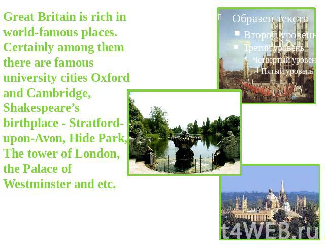 Great Britain is rich in world-famous places. Certainly among them there are famous university cities Oxford and Cambridge, Shakespeare’s birthplace - Stratford-upon-Avon, Hide Park, The tower of London, the Palace of Westminster and etc.