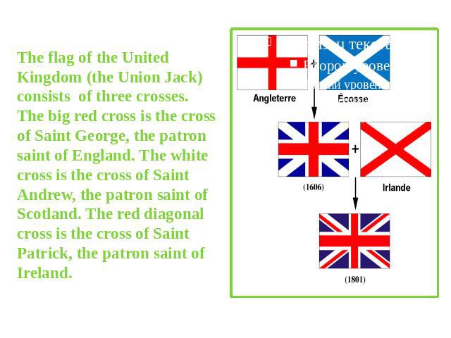 The flag of the United Kingdom (the Union Jack) consists of three crosses. The big red cross is the cross of Saint George, the patron saint of England. The white cross is the cross of Saint Andrew, the patron saint of Scotland. The red diagonal cros…