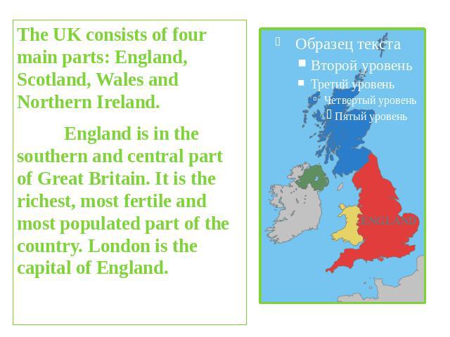 The UK consists of four main parts: England, Scotland, Wales and Northern Ireland. England is in the southern and central part of Great Britain. It is the richest, most fertile and most populated part of the country. London is the capital of England.