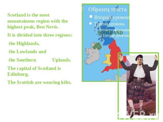 Scotland is the most mountainous region with the highest peak, Ben Nevis.It is divided into three regions: the Highlands, the Lowlands and the Southern Uplands. The capital of Scotland is Edinburg.The Scottish are wearing kilts.