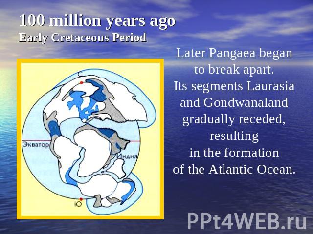 100 million years agoEarly Cretaceous Period Later Pangaea began to break apart. Its segments Laurasia and Gondwanaland gradually receded, resulting in the formation of the Atlantic Ocean.