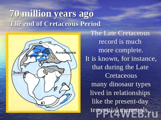 70 million years agoThe end of Cretaceous Period The Late Cretaceous record is much more complete. It is known, for instance, that during the Late Cretaceous many dinosaur types lived in relationships like the present-day terrestrial mammals.