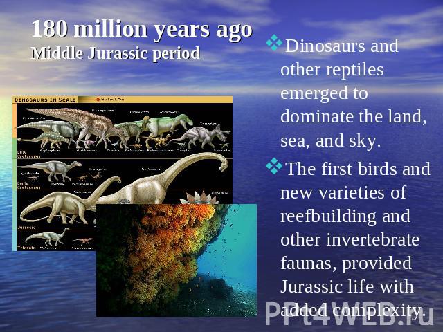 180 million years ago Middle Jurassic period Dinosaurs and other reptiles emerged to dominate the land, sea, and sky.The first birds and new varieties of reefbuilding and other invertebrate faunas, provided Jurassic life with added complexity.