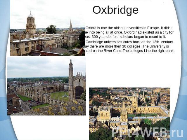 Oxbridge Oxford is one the oldest universities in Europe. It didn’t come into being all at once. Oxford had existed as a city for at least 300 years before scholars began to resort to it.Cambridge universities dates back as the 13th century. Today t…
