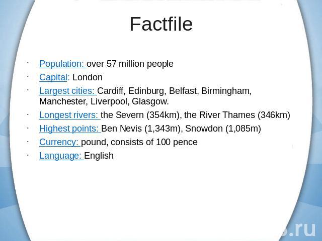 Population: over 57 million peopleCapital: LondonLargest cities: Cardiff, Edinburg, Belfast, Birmingham, Manchester, Liverpool, Glasgow.Longest rivers: the Severn (354km), the River Thames (346km)Highest points: Ben Nevis (1,343m), Snowdon (1,085m)C…