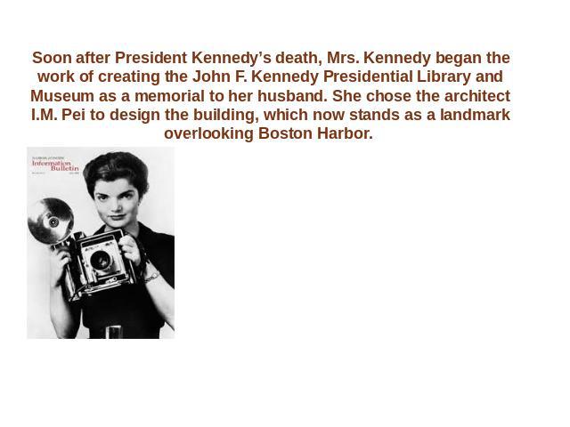 Soon after President Kennedy’s death, Mrs. Kennedy began the work of creating the John F. Kennedy Presidential Library and Museum as a memorial to her husband. She chose the architect I.M. Pei to design the building, which now stands as a landmark o…