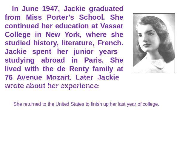 In June 1947, Jackie graduated from Miss Porter’s School. She continued her education at Vassar College in New York, where she studied history, literature, French. Jackie spent her junior years studying abroad in Paris. She lived with the de Renty f…