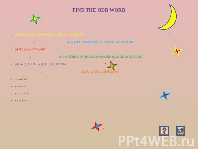 FIND THE ODD WORD (a) LONDON, (b) WASHINGTON, (c) OTTAWA, (d) OXFORD(a) ALASKA, (b) MISSISSIPI, (c) FRANCE, (d) CALIFORNIA(a) HE, (b) I, (c) SHE, (d) IT(a) THE REPUBLIC OF IRELAND, (b) ENGLAND, (c) WALES, (d) SCOTLAND(a)TEA, (b) COFFEE, (c) JUICE, (…