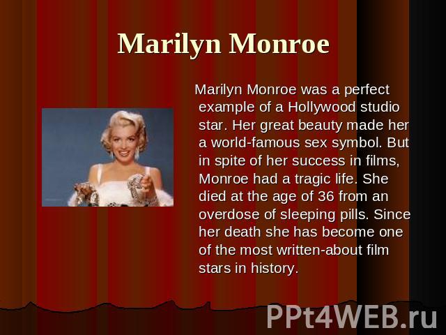 Marilyn Monroe Marilyn Monroe was a perfect example of a Hollywood studio star. Her great beauty made her a world-famous sex symbol. But in spite of her success in films, Monroe had a tragic life. She died at the age of 36 from an overdose of sleepi…