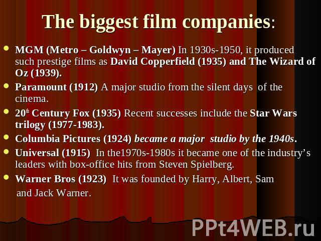 The biggest film companies: MGM (Metro – Goldwyn – Mayer) In 1930s-1950, it produced such prestige films as David Copperfield (1935) and The Wizard of Oz (1939).Paramount (1912) A major studio from the silent days of the cinema.20th Century Fox (193…