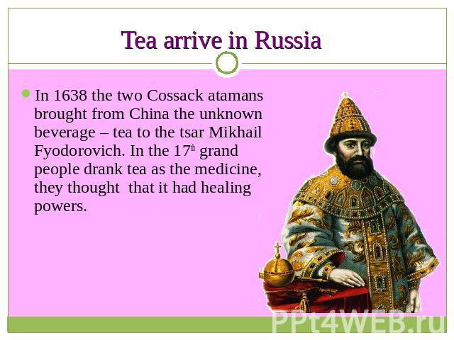 Tea arrive in Russia In 1638 the two Cossack atamans brought from China the unknown beverage – tea to the tsar Mikhail Fyodorovich. In the 17th grand people drank tea as the medicine, they thought that it had healing powers.