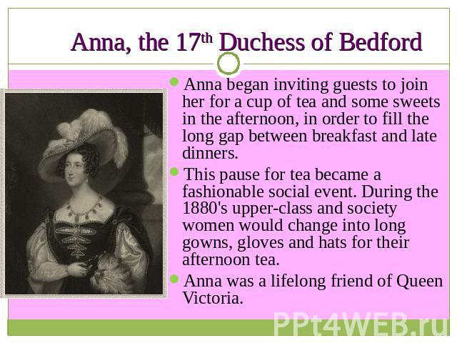 Anna, the 17th Duchess of Bedford Anna began inviting guests to join her for a cup of tea and some sweets in the afternoon, in order to fill the long gap between breakfast and late dinners. This pause for tea became a fashionable social event. Durin…