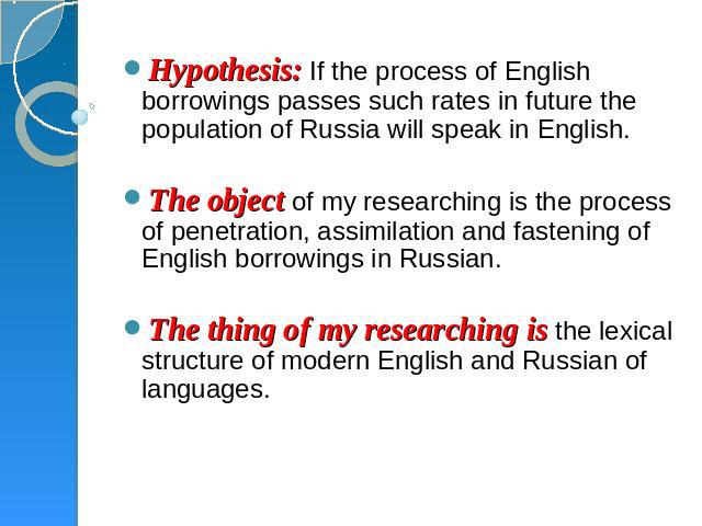 Hypothesis: If the process of English borrowings passes such rates in future the population of Russia will speak in English.  The object of my researching is the process of penetration, assimilation and fastening of English borrowings in Russian.  T…