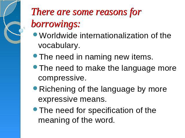 There are some reasons for borrowings: Worldwide internationalization of the vocabulary.The need in naming new items.The need to make the language more compressive.Richening of the language by more expressive means.The need for specification of the …