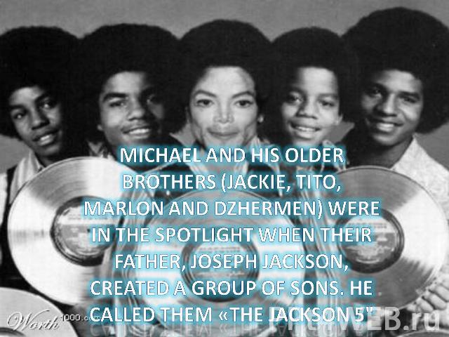 Michael and his older brothers (Jackie, Tito, Marlon and Dzhermen) were in the spotlight when their father, Joseph Jackson, created a group of sons. He called them «The Jackson 5