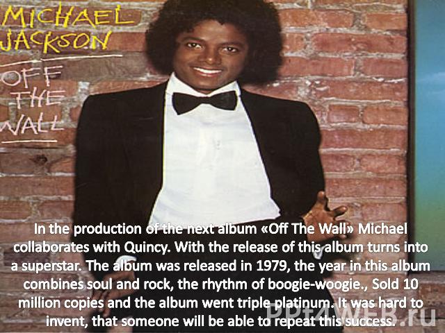 In the production of the next album «Off The Wall» Michael collaborates with Quincy. With the release of this album turns into a superstar. The album was released in 1979, the year in this album combines soul and rock, the rhythm of boogie-woogie., …