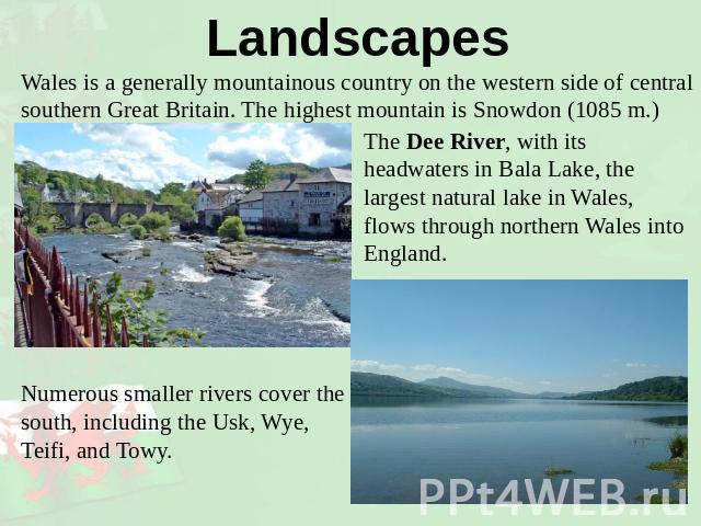 Landscapes Wales is a generally mountainous country on the western side of central southern Great Britain. The highest mountain is Snowdon (1085 m.) The Dee River, with its headwaters in Bala Lake, the largest natural lake in Wales, flows through no…