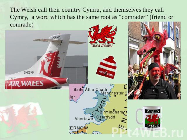 The Welsh call their country Cymru, and themselves they call Cymry, a word which has the same root as “comrader” (friend or comrade)