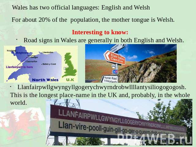 Wales has two official languages: English and Welsh For about 20% of the population, the mother tongue is Welsh. Interesting to know:Road signs in Wales are generally in both English and Welsh.Llanfairpwllgwyngyllgogerychwyrndrobwllllantysiliogogogo…