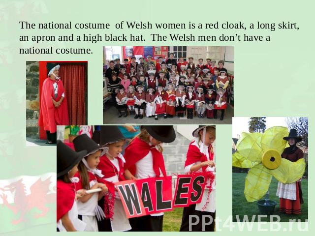 The national costume of Welsh women is a red cloak, a long skirt, an apron and a high black hat. The Welsh men don’t have a national costume.