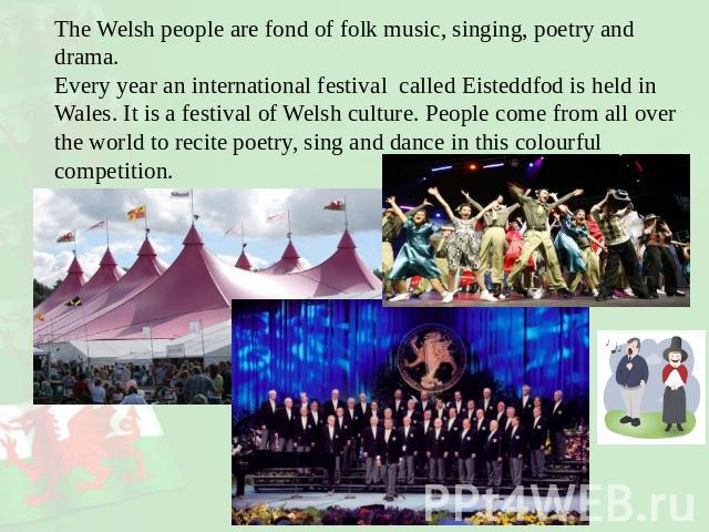 The Welsh people are fond of folk music, singing, poetry and drama. Every year an international festival called Eisteddfod is held in Wales. It is a festival of Welsh culture. People come from all over the world to recite poetry, sing and dance in t…