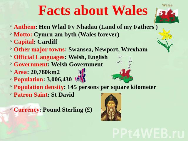 Facts about Wales Anthem: Hen Wlad Fy Nhadau (Land of my Fathers ) Motto: Cymru am byth (Wales forever) Capital: Cardiff Other major towns: Swansea, Newport, Wrexham Official Languages: Welsh, English Government: Welsh Government Area: 20,780km2 Pop…