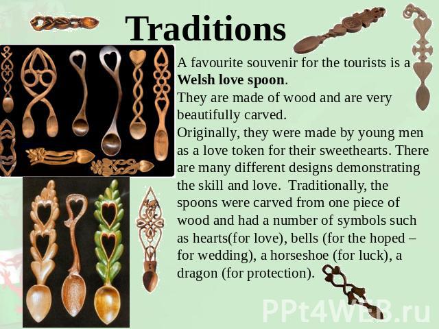Traditions A favourite souvenir for the tourists is a Welsh love spoon. They are made of wood and are very beautifully carved. Originally, they were made by young men as a love token for their sweethearts. There are many different designs demonstrat…