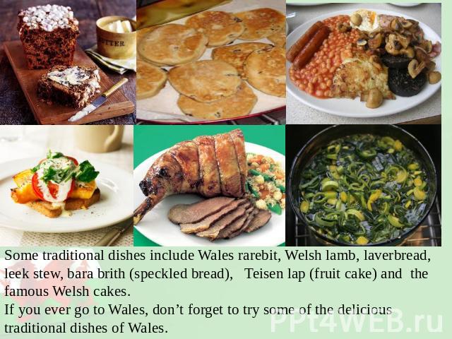 Some traditional dishes include Wales rarebit, Welsh lamb, laverbread, leek stew, bara brith (speckled bread), Teisen lap (fruit cake) and the famous Welsh cakes.If you ever go to Wales, don’t forget to try some of the delicious traditional dishes o…