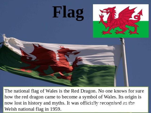 Flag The national flag of Wales is the Red Dragon. No one knows for sure how the red dragon came to become a symbol of Wales. Its origin is now lost in history and myths. It was officially recognised as the Welsh national flag in 1959.
