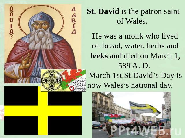 St. David is the patron saint of Wales. He was a monk who lived on bread, water, herbs and leeks and died on March 1, 589 A. D. March 1st,St.David’s Day isnow Wales’s national day.