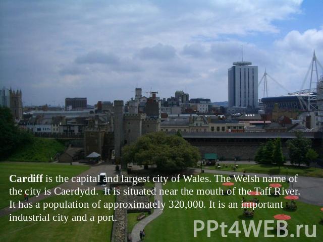 Cardiff is the capital and largest city of Wales. The Welsh name of the city is Caerdydd. It is situated near the mouth of the Taff River. It has a population of approximately 320,000. It is an important industrial city and a port.