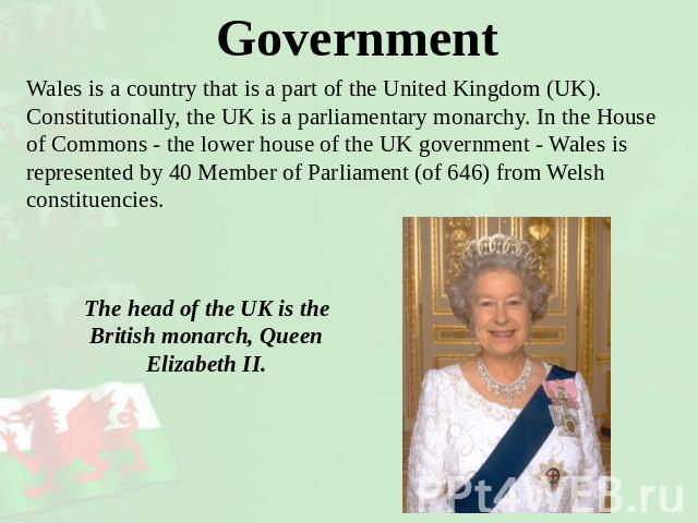 Government Wales is a country that is a part of the United Kingdom (UK).Constitutionally, the UK is a parliamentary monarchy. In the House of Commons - the lower house of the UK government - Wales is represented by 40 Member of Parliament (of 646) f…