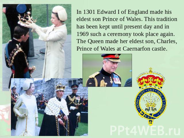 In 1301 Edward I of England made his eldest son Prince of Wales. This tradition has been kept until present day and in 1969 such a ceremony took place again. The Queen made her eldest son, Charles, Prince of Wales at Caernarfon castle.