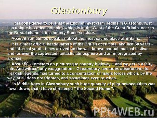 Glastonbury It is considered to be, that the English mysticism begins in Glastonbury. It is a unique historical complex which is in the West of the Great Britain, near to the Bristol channel, in a county Somersetshire. About it sometimes speak as ab…