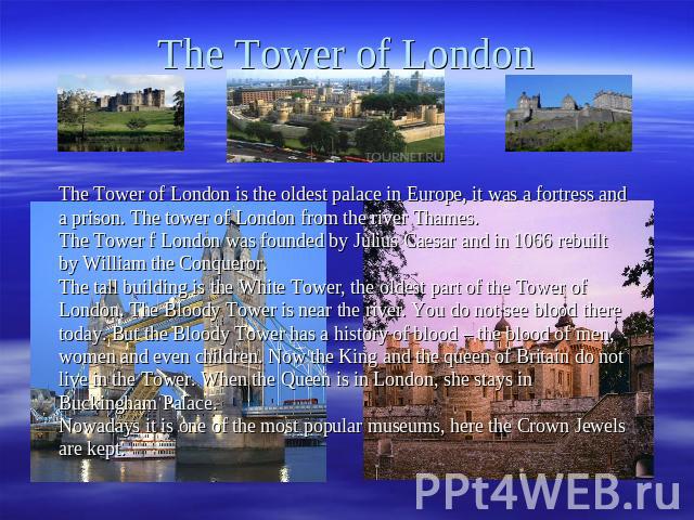 The Tower of London The Tower of London is the oldest palace in Europe, it was a fortress and a prison. The tower of London from the river Thames. The Tower f London was founded by Julius Caesar and in 1066 rebuilt by William the Conqueror. The tall…