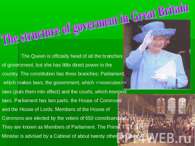 The structure of goverment in Great Britain The Queen is officially head of all the branches of government, but she has little direct power in the country. The constitution has three branches: Parliament, which makes laws, the government, which  law…