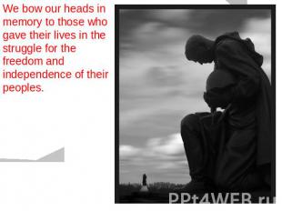 We bow our heads in memory to those who gave their lives in the struggle for the