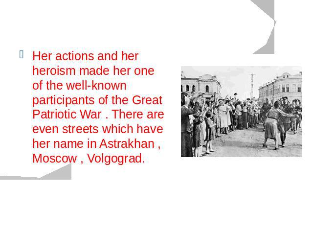Her actions and her heroism made her one of the well-known participants of the Great Patriotic War . There are even streets which have her name in Astrakhan , Moscow , Volgograd.