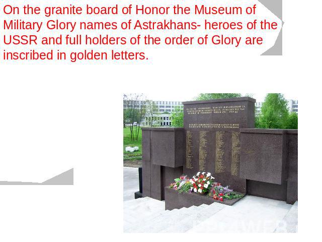 On the granite board of Honor the Museum of Military Glory names of Astrakhans- heroes of the USSR and full holders of the order of Glory are inscribed in golden letters.