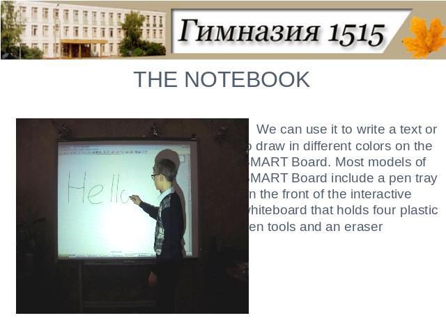 THE NOTEBOOKWe can use it to write a text or to draw in different colors on the SMART Board. Most models of SMART Board include a pen tray on the front of the interactive whiteboard that holds four plastic pen tools and an eraser