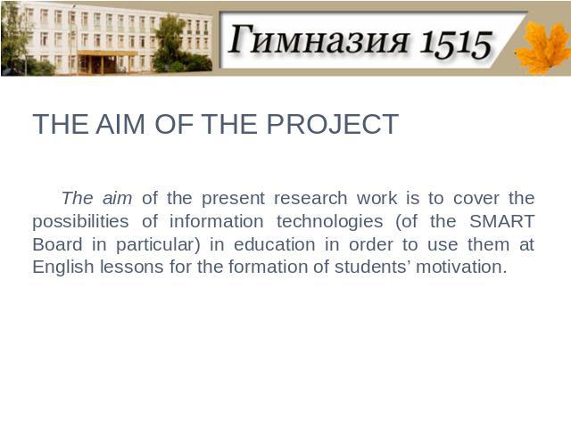 THE AIM OF THE PROJECT The aim of the present research work is to cover the possibilities of information technologies (of the SMART Board in particular) in education in order to use them at English lessons for the formation of students’ motivation.