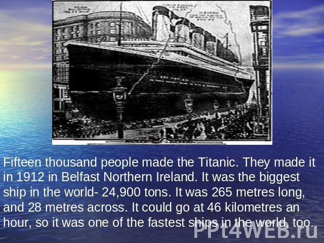 Fifteen thousand people made the Titanic. They made it in 1912 in Belfast Northern Ireland. It was the biggest ship in the world- 24,900 tons. It was 265 metres long, and 28 metres across. It could go at 46 kilometres an hour, so it was one of the f…
